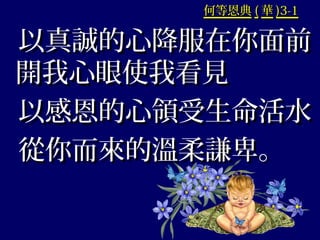何等恩典何等恩典 (( 華華 )3-1)3-1
以真誠的心降服在你面前以真誠的心降服在你面前
開我心眼使我看見開我心眼使我看見
以感恩的心領受生命活水以感恩的心領受生命活水
從你而來的溫柔謙卑。從你而來的溫柔謙卑。
 