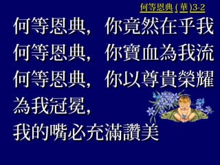 何等恩典何等恩典 (( 華華 )3-2)3-2
何等恩典，你竟然在乎我何等恩典，你竟然在乎我
何等恩典，你寶血為我流何等恩典，你寶血為我流
何等恩典，你以尊貴榮耀何等恩典，你以尊貴榮耀
為我冠冕，為我冠冕，
我的嘴必充滿讚美我的嘴必充滿讚美
 