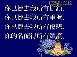 何等恩典何等恩典 (( 華華 )3-3)3-3
你已 去我所有枷鎖，挪你已 去我所有枷鎖，挪
你已 去我所有重擔，挪你已 去我所有重擔，挪
你已 去我所有傷悲，挪你已 去我所有傷悲，挪
你的名配得所有頌讚。你的名配得所有頌讚。
 