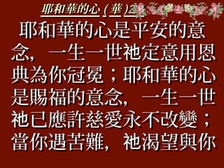 耶和華的心耶和華的心 (( 華華 )2-1)2-1
耶和華的心是平安的意耶和華的心是平安的意
念，一生一世 定意用恩祂念，一生一世 定意用恩祂
典為你冠冕；耶和華的心典為你冠冕；耶和華的心
是賜福的意念，一生一世是賜福的意念，一生一世
已應許慈愛永不改變；祂已應許慈愛永不改變；祂
當你遇苦難， 渴望與你祂當你遇苦難， 渴望與你祂
 