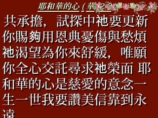 耶和華的心耶和華的心 (( 華華 )2-2)2-2
共承擔，試探中 要更新祂共承擔，試探中 要更新祂
你賜 用恩典憂傷與愁煩夠你賜 用恩典憂傷與愁煩夠
渴望為你來舒緩，唯願祂渴望為你來舒緩，唯願祂
你全心交託尋求 榮面 耶祂你全心交託尋求 榮面 耶祂
和華的心是慈愛的意念一和華的心是慈愛的意念一
生一世我要讚美信靠到永生一世我要讚美信靠到永
 