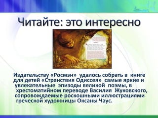 Издательству «Росмэн» удалось собрать в книге
для детей «Странствия Одиссея» самые яркие и
увлекательные эпизоды великой поэмы, в
хрестоматийном переводе Василия Жуковского,
сопровождаемые роскошными иллюстрациями
греческой художницы Оксаны Чаус.
 