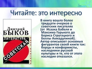 Читайте: это интересно
В книгу вошло более
тридцати очерков о
советских писателях
(от Исаака Бабеля и
Максима Горького до
Бориса Стругацкого и
Беллы Ахмадулиной).
Автор описывает основных
фигурантов своей книги так:
борцы и конформисты,
наследники русской
культуры и те, кто от этого
наследия отказался.
 