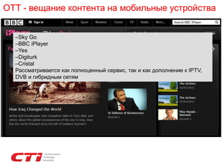 OTT - вещание контента на мобильные устройства
–Sky Go
–BBC iPlayer
–Yes
–Digiturk
–Cristal
Рассматривается как полноценный сервис, так и как дополнение к IPTV,
DVB и гибридным сетям
 