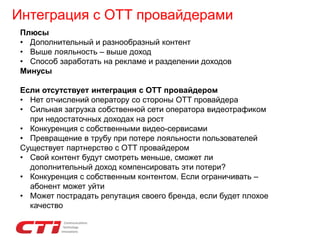 Интеграция с ОТТ провайдерами
Плюсы
• Дополнительный и разнообразный контент
• Выше лояльность – выше доход
• Способ заработать на рекламе и разделении доходов
Минусы
Если отсутствует интеграция с ОТТ провайдером
• Нет отчислений оператору со стороны ОТТ провайдера
• Сильная загрузка собственной сети оператора видеотрафиком
при недостаточных доходах на рост
• Конкуренция с собственными видео-сервисами
• Превращение в трубу при потере лояльности пользователей
Существует партнерство с ОТТ провайдером
• Свой контент будут смотреть меньше, сможет ли
дополнительный доход компенсировать эти потери?
• Конкуренция с собственным контентом. Если ограничивать –
абонент может уйти
• Может пострадать репутация своего бренда, если будет плохое
качество
 