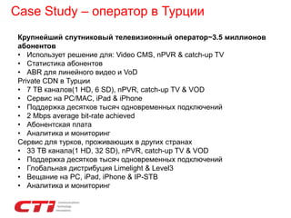 Case Study – оператор в Турции
Крупнейший спутниковый телевизионный оператор~3.5 миллионов
абонентов
• Использует решение для: Video CMS, nPVR & catch-up TV
• Статистика абонентов
• ABR для линейного видео и VoD
Private CDN в Турции
• 7 ТВ каналов(1 HD, 6 SD), nPVR, catch-up TV & VOD
• Сервис на PC/MAC, iPad & iPhone
• Поддержка десятков тысяч одновременных подключений
• 2 Mbps average bit-rate achieved
• Абонентская плата
• Аналитика и мониторинг
Сервис для турков, проживающих в других странах
• 33 ТВ канала(1 HD, 32 SD), nPVR, catch-up TV & VOD
• Поддержка десятков тысяч одновременных подключений
• Глобальная дистрибуция Limelight & Level3
• Вещание на PC, iPad, iPhone & IP-STB
• Аналитика и мониторинг
 