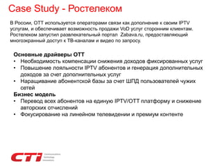 Case Study - Ростелеком
Основные драйверы ОТТ
• Необходимость компенсации снижения доходов фиксированных услуг
• Повышение лояльности IPTV абонентов и генерация дополнительных
доходов за счет дополнительных услуг
• Наращивание абонентской базы за счет ШПД пользователей чужих
сетей
Бизнес модель
• Перевод всех абонентов на единую IPTV/OTT платформу и снижение
авторских отчислений
• Фокусирование на линейном телевидении и премиум контенте
В России, OTT используется операторами связи как дополнение к своим IPTV
услугам, и обеспечивает возможность продажи VoD услуг сторонним клиентам.
Ростелеком запустил развлекательный портал Zabava.ru, предоставляющий
многоэкранный доступ к ТВ-каналам и видео по запросу.
 