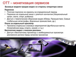 OTT – монетизация сервисов
Подписка
• Платная подписка на сериалы на определенный период
• Подписка на отдельный канал с premium контентом (Национальный
канал, охота, спорт, рыбалка)
• Доступ к тематическим сборникам видео (Юмор, Проишествия, Самые
глобальные катастрофы, Дорожные проишествия, др.)
Плата за отдельный просмотр
• Просмотр отдельных знаковых мероприятий (футбольные матчи,
Олимпийские виды спорта, хоккей, и т.д.)
Бесплатное видео с показом рекламы
• Доступ к бесплатному просмотру с необходимостью просмотра
рекламного ролика перед началом просмотра
Базовые модели продаж видео со стороны оператора связи
 