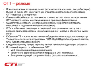 OTT – резюме
• Появление новых игроков на рынке (производители контента, дистрибьютеры)
• Выход на рынок ОТТ услуг крупных операторов подталкивает реализацию
ОТТ сервисов у конкурентов
• Основная борьба идет за лояльность клиента за счет новых интерактивных
ОТТ сервисов, схемы монетизации еще в процессе формирования
• Существующие модели монетизации основаны на рекламной модели,
смешанной и подпиской и платой за просмотр
• IPTV и кабельные операторы – очередной этап развития с доступом к
видеоконтенту посредством нескольких экранов + доступ к абонентам чужих
сетей
• Кабельное ТВ – новая жизнь за счет гибридной схемы предоставления услуг
• Универсальная защита посредством DRM (Digital Rights Management) вместо
CAS (Conditional Access System )
• Каждому абоненту четкую картинку за счет технологии адаптации битрейта
• Поэтапный переход от кабельного к OTT
• VoD сервисы на гибридных приставках
• Увеличение сервисов за счет интеграции с ОТТ порталами
• Внедрение функций companion device (устройств-компаньонов)
 