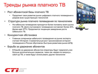 Тренды рынка платного ТВ
• Рост абонентской базы платного ТВ
• Продолжит свое развитие рынок цифрового платного телевидения в
разрезе всех существующих технологий
• Структура рынка платного телевидения по технологиям
• На кабельное телевидение приходится более половины всего рынка
платного ТВ. Доля спутникового телевидения составляет более 30%.
Далее идет IPTV. Продолжится тенденция замедление роста
кабельного ТВ.
• Конкурентная обстановка
• Главным соперником кабельного телевидения на рынке эксперты
считают Интернет. Стремительный рост проникновения интернет-
телевидения в России обусловлен быстрым развитием рынка ШПД.
• Борьба за удержание абонентов
• В борьбе за удержание абонентов операторы будут предлагать все
больше дополнительных сервисов, таких как «видео-по-запросу»,
catch-up-ТВ, а также будут использовать другие технологии
 