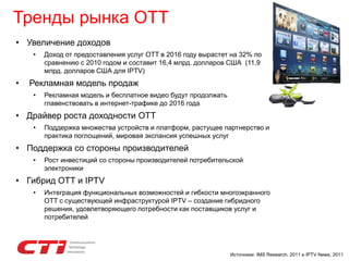 Тренды рынка ОТТ
• Увеличение доходов
• Доход от предоставления услуг OTT в 2016 году вырастет на 32% по
сравнению с 2010 годом и составит 16,4 млрд. долларов США (11,9
млрд. долларов США для IPTV)
• Рекламная модель продаж
• Рекламная модель и бесплатное видео будут продолжать
главенствовать в интернет-трафике до 2016 года
• Драйвер роста доходности OTT
• Поддержка множества устройств и платформ, растущее партнерство и
практика поглощений, мировая экспансия успешных услуг
• Поддержка со стороны производителей
• Рост инвестиций со стороны производителей потребительской
электроники
• Гибрид ОТТ и IPTV
• Интеграция функциональных возможностей и гибкости многоэкранного
OTT с существующей инфраструктурой IPTV – создание гибридного
решения, удовлетворяющего потребности как поставщиков услуг и
потребителей
Источники: IMS Research, 2011 и IPTV News, 2011
 