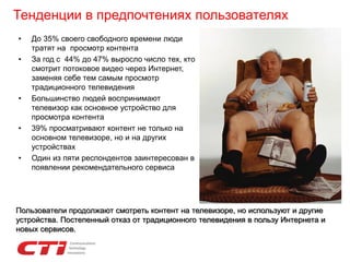 Тенденции в предпочтениях пользователях
• До 35% своего свободного времени люди
тратят на просмотр контента
• За год с 44% до 47% выросло число тех, кто
смотрит потоковое видео через Интернет,
заменяя себе тем самым просмотр
традиционного телевидения
• Большинство людей воспринимают
телевизор как основное устройство для
просмотра контента
• 39% просматривают контент не только на
основном телевизоре, но и на других
устройствах
• Один из пяти респондентов заинтересован в
появлении рекомендательного сервиса
Пользователи продолжают смотреть контент на телевизоре, но используют и другие
устройства. Постепенный отказ от традиционного телевидения в пользу Интернета и
новых сервисов.
 