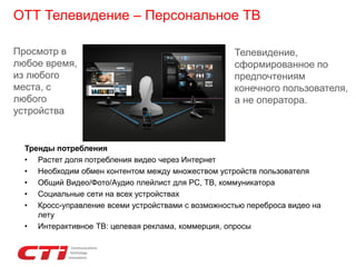 ОТТ Телевидение – Персональное ТВ
Телевидение,
сформированное по
предпочтениям
конечного пользователя,
а не оператора.
Просмотр в
любое время,
из любого
места, с
любого
устройства
Тренды потребления
• Растет доля потребления видео через Интернет
• Необходим обмен контентом между множеством устройств пользователя
• Общий Видео/Фото/Аудио плейлист для PC, ТВ, коммуникатора
• Социальные сети на всех устройствах
• Кросс-управление всеми устройствами с возможностью переброса видео на
лету
• Интерактивное ТВ: целевая реклама, коммерция, опросы
 