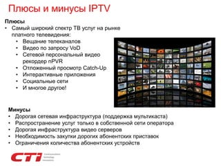 Плюсы и минусы IPTV
Плюсы
• Самый широкий спектр ТВ услуг на рынке
платного телевидения:
• Вещание телеканалов
• Видео по запросу VoD
• Сетевой персональный видео
рекордер nPVR
• Отложенный просмотр Catch-Up
• Интерактивные приложения
• Социальные сети
• И многое другое!
Минусы
• Дорогая сетевая инфраструктура (поддержка мультикаста)
• Распространение услуг только в собственной сети оператора
• Дорогая инфраструктура видео серверов
• Необходимость закупки дорогих абонентских приставок
• Ограничения количества абонентских устройств
 