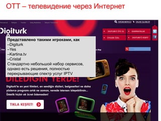 OTT – телевидение через Интернет
Представлено такими игроками, как
–Digiturk
–Yes
–Kartina.tv
–Cristal
Стандартно небольшой набор сервисов,
однако есть решения, полностью
перекрывающие спектр услуг IPTV
 