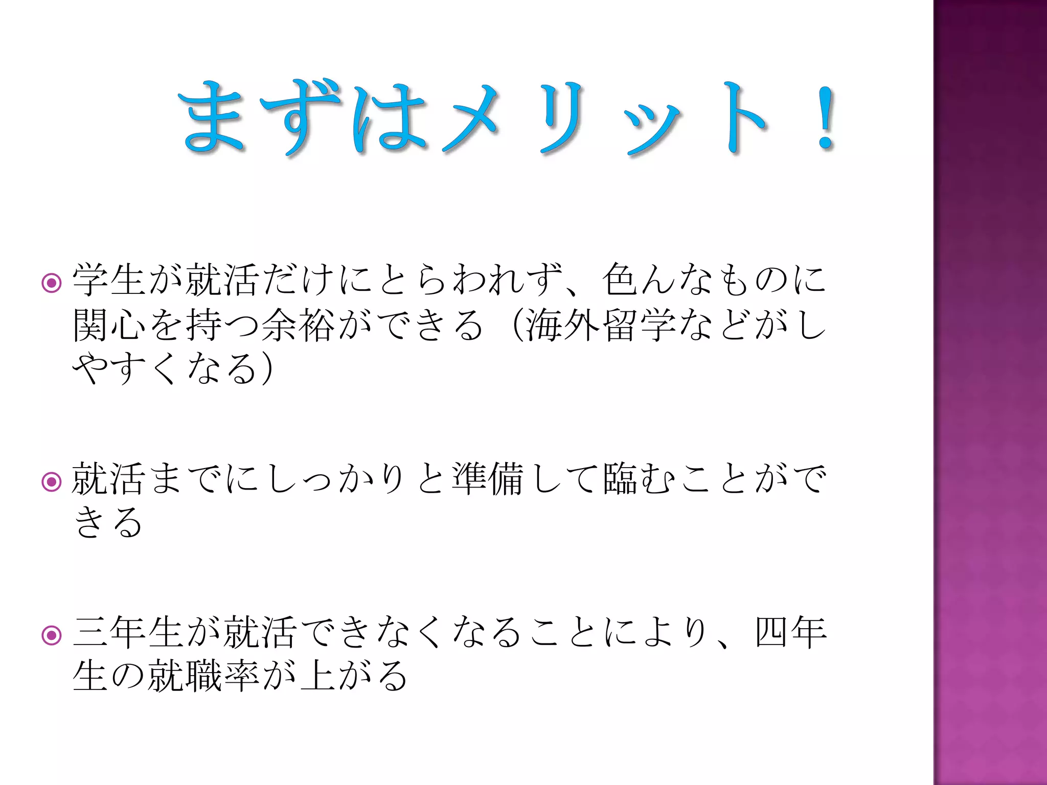  学生が就活だけにとらわれず、色んなものに
関心を持つ余裕ができる（海外留学などがし
やすくなる）
 就活までにしっかりと準備して臨むことがで
きる
 三年生が就活できなくなることにより、四年
生の就職率が上がる
 