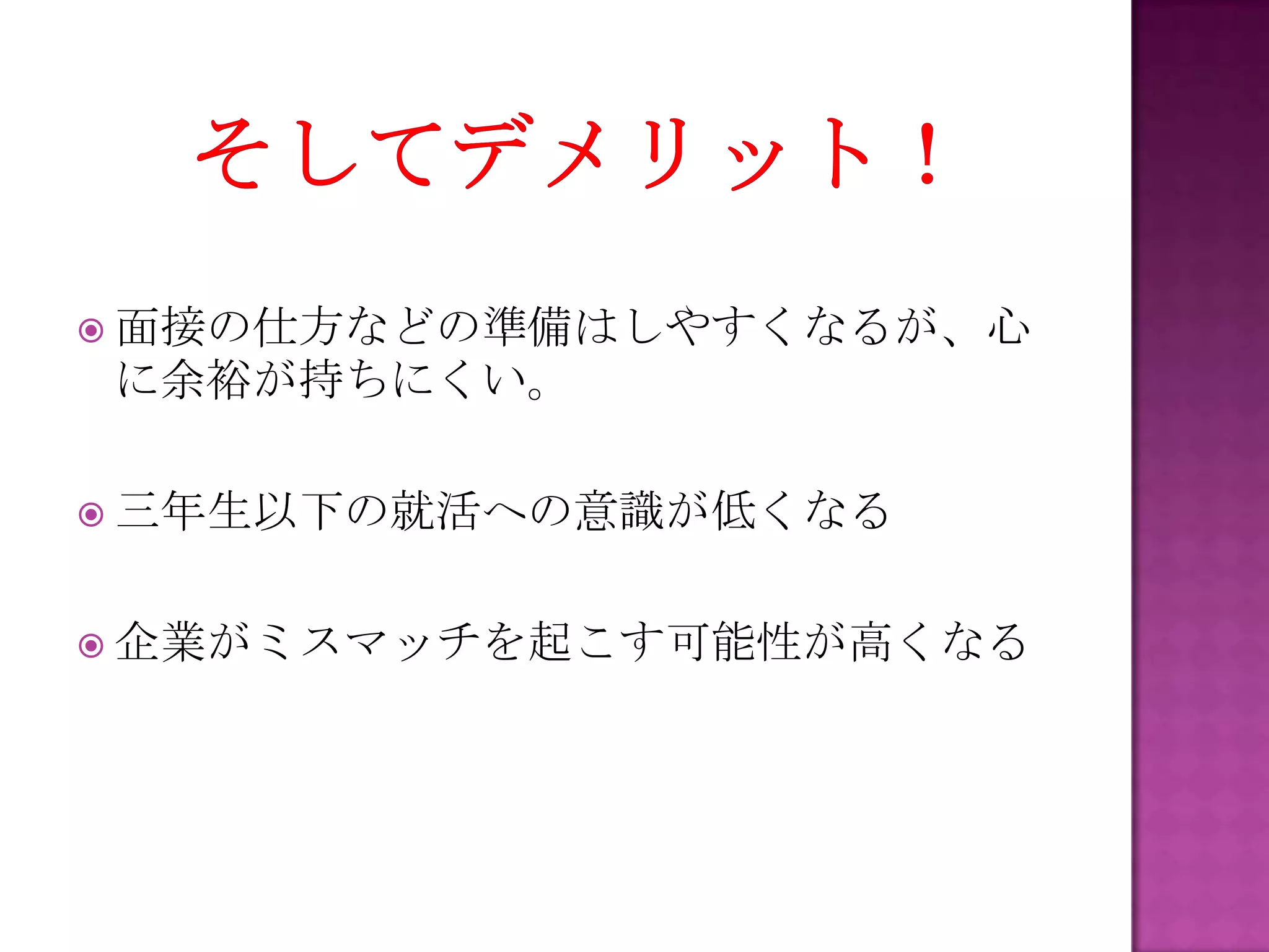  面接の仕方などの準備はしやすくなるが、心
に余裕が持ちにくい。
 三年生以下の就活への意識が低くなる
 企業がミスマッチを起こす可能性が高くなる
 