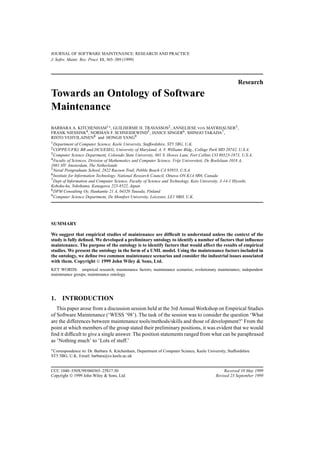 JOURNAL OF SOFTWARE MAINTENANCE: RESEARCH AND PRACTICE
J. Softw. Maint: Res. Pract. 11, 365–389 (1999)
Research
Towards an Ontology of Software
Maintenance
BARBARA A. KITCHENHAM1∗, GUILHERME H. TRAVASSOS2, ANNELIESE VON MAYRHAUSER3,
FRANK NIESSINK4, NORMAN F. SCHNEIDEWIND5, JANICE SINGER6, SHINGO TAKADA7,
RISTO VEHVILAINEN8 and HONGJI YANG9
1Department of Computer Science, Keele University, Staffordshire, ST5 5BG, U.K.
2COPPE/UFRJ, BR and DCS/ESEG, University of Maryland, A. V. Williams Bldg., College Park MD 20742, U.S.A.
3Computer Science Department, Colorado State University, 601 S. Howes Lane, Fort Collins CO 80523-1873, U.S.A.
4Faculty of Sciences, Division of Mathematics and Computer Science, Vrije Universiteit, De Boelelaan 1018 A,
1081 HV Amsterdam, The Netherlands
5Naval Postgraduate School, 2822 Racoon Trail, Pebble Beach CA 93953, U.S.A.
6Institute for Information Technology, National Research Council, Ottawa ON K1A 0R6, Canada
7Dept of Information and Computer Science, Faculty of Science and Technology, Keio University, 3-14-1 Hiyoshi,
Kohoku-ku, Yokohama, Kanagawa 223-8522, Japan
8DPM Consulting Oy, Haukantie 21 A, 04320 Tuusula, Finland
9Computer Science Department, De Montfort University, Leicester, LE1 9BH, U.K.
SUMMARY
We suggest that empirical studies of maintenance are difﬁcult to understand unless the context of the
study is fully deﬁned. We developed a preliminary ontology to identify a number of factors that inﬂuence
maintenance. The purpose of the ontology is to identify factors that would affect the results of empirical
studies. We present the ontology in the form of a UML model. Using the maintenance factors included in
the ontology, we deﬁne two common maintenance scenarios and consider the industrial issues associated
with them. Copyright © 1999 John Wiley & Sons, Ltd.
KEY WORDS: empirical research; maintenance factors; maintenance scenarios; evolutionary maintenance; independent
maintenance groups; maintenance ontology
1. INTRODUCTION
This paper arose from a discussion session held at the 3rd Annual Workshop on Empirical Studies
of Software Maintenance (‘WESS ’98’). The task of the session was to consider the question ‘What
are the differences between maintenance tools/methods/skills and those of development?’ From the
point at which members of the group stated their preliminary positions, it was evident that we would
ﬁnd it difﬁcult to give a single answer. The position statements ranged from what can be paraphrased
as ‘Nothing much’ to ‘Lots of stuff.’
∗Correspondence to: Dr. Barbara A. Kitchenham, Department of Computer Science, Keele University, Staffordshire
ST5 5BG, U.K. Email: barbara@cs.keele.ac.uk
CCC 1040–550X/99/060365–25$17.50 Received 10 May 1999
Copyright © 1999 John Wiley & Sons, Ltd. Revised 23 September 1999
 