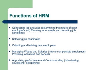 Functions of HRM
 Conducting job analyses (determining the nature of each
employee's job) Planning labor needs and recruiting job
candidates
 Selecting job candidates
 Orienting and training new employees
 Managing Wages and Salaries (how to compensate employees)
Providing incentives and benefits
 Appraising performance and Communicating (interviewing,
counseling, disciplining)
 