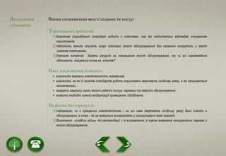 Дослідження
споживачів
Оцінка споживачами якості наданих їм послуг
Управлінська проблема:
1) Компанією розроблений стандарт роботи з клієнтами, але він недостатньо відповідає очікуванням
користувачів.
2) Надходить велика кількість скарг стосовно якості обслуговування без належної конкретики у змісті
«каменів спотикання».
3) Компанія витрачає багато ресурсів на покращення якості обслуговування, та чи всі нововведення
здійснюють очікуваний вплив на клієнтів?
Наші дослідження дозволять:
 визначити загальну компетентність працівників;
 визначити, на які із пунктів стандартів роботи користувачі звертають особливу увагу, а які залишаються
непоміченими;
 виміряти загальну оцінку якості наданих послуг, переваги та недоліки обслуговування;
 виявити необхідні пункти модернізації приміщення, обладнання.
На фініші Ви отримуєте:
1) Інформацію, чи є працівники компетентними і на що саме звертають особливу увагу Ваші клієнти в
обслуговуванні, а отже – як це правильно використати у позиціонуванні своєї компанії.
2) Визначення «слабких місць» та рекомендації з їх виправлення, а також виявлення конкурентних переваг у
якості обслуговування.
 