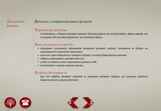 Дослідження
реклами
Допомога у створенні рекламної продукції
Управлінська проблема:
Є необхідність у створенні рекламної кампанії. Прийнято рішення про початок роботи, зібрано команду, але
не зрозуміло від чого відштовхуватись, яку стратегію обрати.
Наші дослідження дозволять:
 сформувати (коригувати) інформаційне наповнення рекламної продукції, оптимальне за обсягом та
характером для сприйняття споживачами;
 визначити образ майбутнього споживача продукту, на якому будуватиметься реклама;
 підібрати (адаптувати) «рекламне обличчя»;
 знайти оптимальні канали транслювання реклами в ЗМК;
 протестувати «чорнові» варіанти реклами.
На фініші Ви отримуєте:
Дані для побудови рекламної стратегії чи створення рекламної продукції, що чинитиме необхідний
Замовнику вплив на цільову аудиторію.
 