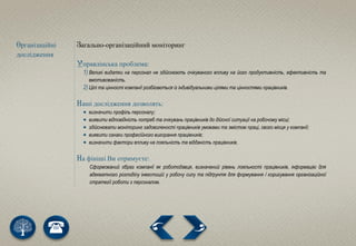 Організаційні
дослідження
Загально-організаційний моніторинг
Управлінська проблема:
1) Великі видатки на персонал не здійснюють очікуваного впливу на його продуктивність, ефективність та
вмотивованість.
2) Цілі та цінності компанії розбігаються із індивідуальними цілями та цінностями працівників.
Наші дослідження дозволять:
 визначити профіль персоналу;
 виявити відповідність потреб та очікувань працівників до дійсної ситуації на робочому місці;
 здійснювати моніторинг задоволеності працівників умовами та змістом праці, свого місця у компанії;
 виявити ознаки професійного вигорання працівників;
 визначити фактори впливу на лояльність та відданість працівників.
На фініші Ви отримуєте:
Сформований образ компанії як роботодавця, визначений рівень лояльності працівників, інформацію для
адекватного розподілу інвестицій у робочу силу та підґрунтя для формування / коригування організаційної
стратегії роботи з персоналом.
 