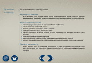 Організаційні
дослідження
Дослідження задоволеності роботою
Управлінська проблема:
У Вас в компанії висока плинність кадрів, існують прояви бойкотування темпів роботи та неякісного
виконання завдань працівниками, або ж існує бажання підвищити рівень комфортності робочого середовища.
Наші дослідження дозволять:
 визначити очікування працівників та як вони співвідносяться з дійсністю;
 виявити лояльність працівників до компанії;
 тримати на контролі психологічний клімат у колективі;
 зафіксувати наміри працівників змінити місце праці;
 виявити мотиватори, які можна покласти в основу рекомендацій для втримання працівників (якщо
необхідно);
 зафіксувати професійне вигорання працівників;
 виявити незадоволені адекватні потреби працівників в облаштуванні робочого простору;
 здійснити розстановку пріоритетів у пунктах закупівлі внутрішнього оснащення згідно потреб працівників.
На фініші Ви отримуєте:
Якісний зворотній зв’язок від працівників як гарантію того, що кожен учасник команди буде почутим і (що не
менш важливо) відчує себе почутим, що обов’язково відобразиться на продуктивності та вмотивованості
працівників.
 