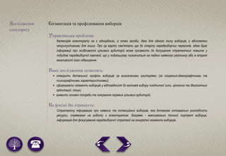 Дослідження
електорату
Сегментація та профілювання виборців
Управлінська проблема:
Категорія електорату не є однорідною, а отже засоби, дієві для одного типу виборців, є абсолютно
неприпустимими для інших. Про це варто пам’ятати ще до старту передвиборчих перегонів, адже брак
інформації про особливості цільових аудиторій може призвести до допущення стратегічних помилок у
побудові передвиборчої кампанії, що у подальшому позначиться на падінні наявного рейтингу або ж втраті
можливості його підвищення.
Наші дослідження дозволять:
 створити детальний профіль виборців за визначеними критеріями (за соціально-демографічними та
психографічними характеристиками);
 сформувати сегменти виборців у відповідності до мотивів вибору політичної сили, ціннісних та ідеологічних
орієнтацій, тощо;
 виявити основні потреби та очікування окремих цільових аудиторій.
На фініші Ви отримуєте:
Стратегічну інформацію про наявних та потенційних виборців, яка допоможе оптимально розподілити
ресурси, спрямовані на роботу з електоратом. Зокрема - максимально точний портрет виборця,
інформація для фокусування передвиборчої стратегії на конкретні сегменти виборців.
 