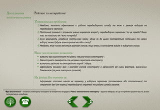 Дослідження
політичного ринку
Рейтинг та антирейтинг
Управлінська проблема:
1) Невідомо, наскільки ефективною є робота передвиборчого штабу та якою є реакція виборців на
передвиборчу кампанію.
2) Політичний опонент / опоненти значно вирвалися вперед у передвиборчих перегонах. Чи це правда? Якщо
так, то наскільки він / вони попереду?
3) Існує можливість укладення політичного союзу, однак як до цього поставляться потенційні та наявні
виборці, якими будуть електоральні наслідки союзу?
4) Невідомо, яким чином зміниться розподіл голосів, якщо хтось із кандидатів вибуде із виборчого списку.
Наші дослідження дозволять:
 виявити міру визначеності та рівень невизначеного електорату1;
 діагностувати ймовірність та напрямки перетоків електорату;
 визначити рейтинг та антирейтинг партії / лідера;
 зафіксувати динаміку змін у розподілі голосів електорату в залежності від низки факторів, визначених
Замовником (за умов повторних проектів).
На фініші Ви отримуєте:
Інформацію стосовно шансів на перемогу у виборчих перегонах (запланованих або гіпотетичних) та
оперативні дані для корекції передвиборчої стратегії та роботи штабу загалом.
1 Міра визначеності – готовність електорату голосувати за конкретного кандидата. Рівень невизначеного електорату – відсоток виборців, які ще не прийняли рішення про те, за кого
голосуватимуть на виборах
 