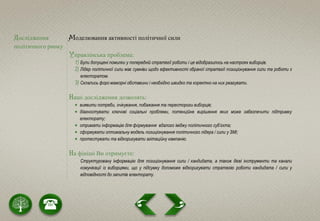 Дослідження
політичного ринку
Моделювання активності політичної сили
Управлінська проблема:
1) Були допущені помилки у попередній стратегії роботи і це відобразилось на настроях виборців.
2) Лідер політичної сили має сумніви щодо ефективності обраної стратегії позиціонування сили та роботи з
електоратом.
3) Склались форс-мажорні обставини і необхідно швидко та коректно на них реагувати.
Наші дослідження дозволять:
 виявити потреби, очікування, побажання та перестороги виборців;
 діагностувати ключові соціальні проблеми, потенційне вирішення яких може забезпечити підтримку
електорату;
 отримати інформацію для формування вдалого іміджу політичного суб’єкта;
 сформувати оптимальну модель позиціонування політичного лідера / сили у ЗМІ;
 протестувати та відкоригувати агітаційну кампанію.
На фініші Ви отримуєте:
Структуровану інформацію для позиціонування сили / кандидата, а також дієві інструменти та канали
комунікації із виборцями, що у підсумку допоможе відкоригувати стратегію роботи кандидата / сили у
відповідності до запитів електорату.
 