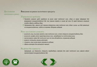 Дослідження
політичного ринку
Виведення на ринок політичного продукту
Управлінська проблема:
1) Прийнято рішення щодо виведення на ринок нової політичної сили, однак а) немає інформації для
формування конкурентоздатної ідеї, яка повинна лежати в основі цієї сили; б) серед декількох концепцій
складно обрати найбільш дієву.
2) Сформована ідея, навколо якої повинна утворитись нова політична сила, однак є ризик, що ідея виявиться
не конкурентоздатною, тобто не отримає підтримки виборців.
Наші дослідження дозволять:
 визначити нішу, яку може зайняти нова політична сила, а отже створити конкурентоздатну ідею;
 визначити профіль (якісні характеристики) сили, затребуваної на політичному ринку;
 протестувати наявні ідеї політичної сили та їхню відповідність очікуванням виборців;
 виявити потенційну цільову аудиторію;
 з’ясувати, яким чином можна зацікавити виборця;
 зібрати матеріал для агітаційної кампанії.
На фініші Ви отримуєте:
Інформацію, що дозволить створити передвиборчу кампанію для нової політичної сили навколо вдалої
протестованої конкурентоздатної ідеї.
 