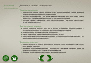 Дослідження
політичного ринку
Лояльність до кандидата / політичної сили
Управлінська проблема:
1) Політична сила потребує виявлення незадіяних цільових аудиторій електорату з метою формування
відповідної передвиборчої стратегії, яка могла б їх охопити.
2) Знижується рейтинг кандидата / сили: постає необхідність у визначенні причин цього процесу, а також
пошуку способу повернення попереднього рейтингу та його подальшого підвищення.
3) Політичний конкурент / конкуренти має / мають електоральну перевагу. У чому причина такої підтримки?
Що саме приваблює електорат?
Наші дослідження дозволять:
 здійснити сегментацію виборців з точки зору їх емоційної та поведінкової залученості (відповідно –
прихильності та лояльності), аби сформувати / скоригувати передвиборчу стратегію;
 сформувати профіль прихильника кандидата / політичної сили;
 виявити основні причини лояльності електорату до політичних суб’єктів;
 діагностувати рівень чутливості виборців до політичних та позаполітичних дій лідерів / кандидатів / сил
(визначити зони толерантності електорату).
На фініші Ви отримуєте:
1) Детальну інформацію, яка допоможе змінити емоційну залученість виборців на поведінкову, а отже охопити
більше сегментів електорату.
2) Інструменти для позиціонування кандидата / політичної сили із врахуванням конкурентних переваг та
відповідності політичного бренду потребам та очікуванням виборців.
3) Інформацію, потрібну для забезпечення стійкості вже лояльного електорату.
 