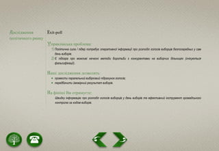 Дослідження
політичного ринку
Еxit-poll
Управлінська проблема:
1) Політична сила / лідер потребує оперативної інформації про розподіл голосів виборців безпосередньо у сам
день виборів.
2) Є підозра про можливі нечесні методи боротьби з конкурентами на виборчих дільницях (очікуються
фальсифікації).
Наші дослідження дозволять:
 провести паралельний вибірковий підрахунок голосів;
 передбачити ймовірний результат виборів.
На фініші Ви отримуєте:
Швидку інформацію про розподіл голосів виборців у день виборів та ефективний інструмент громадського
контролю за ходом виборів.
 