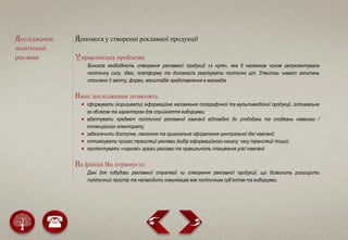 Дослідження
політичної
реклами
Допомога у створенні рекламної продукції
Управлінська проблема:
Виникла необхідність створення рекламної продукції «з нуля», яка б належним чином репрезентувала
політичну силу, ідею, платформу та допомогла реалізувати політичні цілі. З’явилось чимало запитань
стосовно її змісту, форми, масштабів представлення в масмедіа.
Наші дослідження дозволять:
 сформувати (коригувати) інформаційне наповнення поліграфічної та мультимедійної продукції, оптимальне
за обсягом та характером для сприйняття виборцями;
 адаптувати предмет політичної рекламної кампанії відповідно до уподобань та сподівань наявного /
потенційного електорату;
 забезпечити доступне, лаконічне та оригінальне оформлення центральної ідеї кампанії;
 оптимізувати процес трансляції реклами (вибір інформаційного каналу; часу трансляції тощо);
 протестувати «чорнові» зразки реклами та правильність планування усієї кампанії.
На фініші Ви отримуєте:
Дані для побудови рекламної стратегії чи створення рекламної продукції, що дозволить розширити
політичний простір та налагодити комунікацію між політичним суб’єктом та виборцями.
 