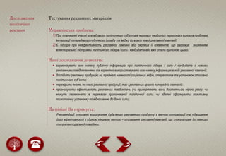 Дослідження
політичної
реклами
Тестування рекламних матеріалів
Управлінська проблема:
1) При плануванні участі вже відомого політичного cуб’єкта в чергових «виборчих перегонах» виникла проблема
інтеграції попереднього публічного досвіду та іміджу до вимог нової рекламної кампанії.
2) Є підозра про неефективність рекламної кампанії або окремих її елементів, що загрожує зниженням
електоральної підтримки політичного лідера / сили / кандидата або вже стало причиною цього.
Наші дослідження дозволять:
 гармонізувати вже наявну публічну інформацію про політичного лідера / силу / кандидата з новими
рекламними повідомленнями та коректно використовувати всю наявну інформацію в ході рекламної кампанії;
 дослідити рекламну продукцію на предмет наявності соціальних міфів, стереотипів та установок стосовно
політичного суб’єкта;
 перевірити якість як нової рекламної продукції, так і рекламних зразків попередніх кампаній;
 прогнозувати ефективність рекламних повідомлень (чи привертають вони достатньою мірою увагу; чи
можуть переконати в перевагах пропонованої політичної сили; чи здатні сформувати позитивну
психологічну установку по відношенню до даної сили).
На фініші Ви отримуєте:
Рекомендації стосовно коригування будь-якого рекламного продукту з метою оптимізації та підвищення
його ефективності з єдиною кінцевою метою – отримання рекламної кампанії, що спонукатиме до певного
типу електоральної поведінки.
 