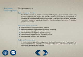Дослідження
політичного штабу
Дослідження команди
Управлінська проблема:
Команда є сильною настільки, наскільки сильним є її найслабший учасник, при чому визначальною є не лише
професійна компетентність. Існують такі специфічні внутрішньогрупові процеси, які ховаються від
стороннього ока, проте є важливими у відповіді на запитання: «Чому команда саботує роботу / керівника?»,
«Чому ніхто з новеньких не затримується надовго?», «Хто є аутсайдером в колективі?», «Як підвищити
працездатність команди?».
Наші дослідження дозволять:
 визначити загальний психологічний клімат в колективі;
 виявити неформального лідера, специфічні угруповання, аутсайдерів;
 визначити ставлення групи до «новичка»;
 виявити ефективні шляхи внутрішньогрупової комунікації;
 виявити латентні конфлікти (якщо є), а також їхніх учасників;
 визначити рольову структуру членів малої групи.
На фініші Ви отримуєте:
На основі отриманої інформації буде сформований образ команди, визначено міру її згуртованості чи
розрізненості та визначено шляхи подальшої роботи з командою згідно з поданими рекомендаціями через
конструктивні зміни в індивідах та колективі.
 