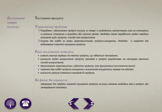 Дослідження
товарів
та послуг
Тестування продукту
Управлінська проблема:
1) Розроблено / удосконалено продукт (послугу чи товар) і є необхідність протестувати його на потенційних
чи реальних споживачах в природних або штучних умовах. Необхідно також передбачити моделі поведінки
споживачів щодо продукту, способи його використання.
2) Існують два подібні за своїми характеристиками продукти-конкуренти. Необхідно їх порівняти для
моделювання стратегії просування продукту.
Наші дослідження дозволять:
 виявити можливі переваги та недоліки продукту, що піддається тестуванню;
 визначити моделі використання продукту (закладені в продукт розробниками та неочікувані практичні
способи використання);
 діагностувати характеристики, надійність продукту, його функціональні та естетичні якості;
 порівняти два подібні продукти-конкуренти з визначенням конкурентних переваг та недоліків;
 визначити реальне ставлення споживачів до продукту.
На фініші Ви отримуєте:
Інформацію для побудови стратегії просування продукту на ринку; внесення необхідних змін в продукт, або
затвердження планованих.
 