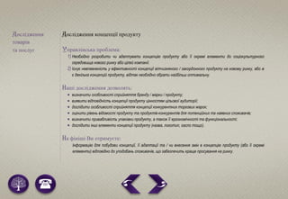 Дослідження
товарів
та послуг
Дослідження концепції продукту
Управлінська проблема:
1) Необхідно розробити чи адаптувати концепцію продукту або її окремі елементи до соціокультурного
середовища нового ринку або цілей компанії.
2) Існує невпевненість у ефективності концепції вітчизняного / закордонного продукту на новому ринку, або ж
є декілька концепцій продукту, відтак необхідно обрати найбільш оптимальну.
Наші дослідження дозволять:
 визначити особливості сприйняття бренду / марки / продукту;
 виявити відповідність концепції продукту цінностям цільової аудиторії;
 дослідити особливості сприйняття концепції конкурентних торгових марок;
 оцінити рівень відомості продукту та продуктів-конкурентів для потенційних та наявних споживачів;
 визначити привабливість упаковки продукту, а також її ергономічності та функціональності;
 дослідити інші елементи концепції продукту (назва, логотип, гасло тощо).
На фініші Ви отримуєте:
Інформацію для побудови концепції, її адаптації та / чи внесення змін в концепцію продукту (або її окремі
елементи) відповідно до уподобань споживачів, що забезпечить краще просування на ринку.
 