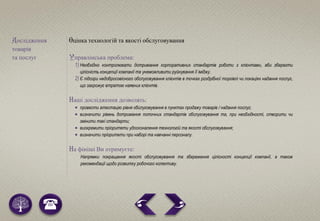 Дослідження
товарів
та послуг
Оцінка технологій та якості обслуговування
Управлінська проблема:
1) Необхідно контролювати дотримання корпоративних стандартів роботи з клієнтами, аби зберегти
цілісність концепції компанії та унеможливити руйнування її іміджу.
2) Є підозри недобросовісного обслуговування клієнтів в точках роздрібної торгівлі чи локаціях надання послуг,
що загрожує втратою наявних клієнтів.
Наші дослідження дозволять:
 провести атестацію рівня обслуговування в пунктах продажу товарів / надання послуг;
 визначити рівень дотримання поточних стандартів обслуговування та, при необхідності, створити чи
змінити такі стандарти;
 виокремити пріоритети удосконалення технологій та якості обслуговування;
 визначити пріоритети при наборі та навчанні персоналу.
На фініші Ви отримуєте:
Напрямки покращення якості обслуговування та збереження цілісності концепції компанії, а також
рекомендації щодо розвитку робочого колективу.
 