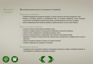 Дослідження
споживачів
Дослідження прихильності та лояльності споживачів
Управлінська проблема:
1) Необхідна інформація про конкурентні переваги: чи реагує споживач на пропозиції конкурентів і чому?
2) Видатки на рекламну кампанію не виправдовують себе, що зумовлює необхідність пошуку потенціалу
використання нестандартних маркетингових рішень, які опиратимуться на лояльних споживачів.
3) Клієнти відмовляються від споживання продукту і необхідно визначити причини такої поведінки.
Наші дослідження дозволять:
 визначити загальну оцінку ставлення до бренду / марки;
 дослідити специфіку емоційної та трансакційної (поведінкової) лояльності до продукту;
 виявити ступінь привабливості / непривабливості бренду / марки;
 визначити цільову аудиторію, яка ідентифікує себе з брендом / користувачами бренду;
 зафіксувати потенціал до використання таких маркетингових інструментів як «сарафанне радіо», вірусний
маркетинг;
 заміряти відповідність бренду до очікувань та потреб споживачів;
 отримати інформацію про «втрачених» споживачів.
На фініші Ви отримуєте:
Інструменти для позиціонування продукту із врахуванням конкурентних переваг, привабливості бренду та
його відповідності потребам та очікуванням споживачів.
 