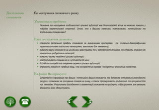 Дослідження
споживачів
Сегментування споживчого ринку
Управлінська проблема:
Незнання та нерозуміння особливостей цільової аудиторії має безпосередній вплив на можливі помилки у
побудові маркетингової стратегії. Отож, хто є Вашими наявними, тимчасовими, потенційними та
втраченими споживачами?
Наші дослідження дозволять:
 створити детальний профіль споживачів за визначеними критеріями (за соціально-демографічними
характеристиками та іншими категоріями, важливими для замовника);
 виділити групи споживачів за ціннісними орієнтаціями та у відповідності до вимог, які ставить споживач до
конкретних продуктових категорій;
 виявити частку незадіяної цільової аудиторії;
 кластеризувати споживачів за чутливістю до ціни;
 дослідити потреби та очікування окремих цільових аудиторій;
 отримати розуміння «слабких місць» та конкурентних переваг у конкретних споживчих сегментах.
На фініші Ви отримуєте:
Стратегічну інформацію про Ваших і потенційно Ваших споживачів, яка допоможе оптимально розподілити
ресурси, спрямовані на просування товарів на ринку, а також сформулювати прийнятний та зрозумілий для
них «меседж». Результати дослідження із сегментації споживачів не приймуть за Вас рішення, але зможуть
адекватно його обґрунтувати.
 