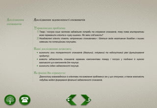 Дослідження
споживачів
Дослідження задоволеності споживачів
Управлінська проблема:
1) Товар / послуга лише частково задовільняє потреби та очікування споживачів, тому поява альтернативи
може переманити клієнта в «чужу кишеню». Які зміни слід внести?
2) Незадоволені клієнти стають «втраченими споживачами» і діляться своїм негативним досвідом з іншими
наявними та потенційними покупцями.
Наші дослідження дозволять:
 визначити зони толерантності споживачів (ідеальний, очікуваний та недопустимий рівні функціонування
продукту);
 виявити задоволеність споживачів окремими компонентами товару / послуги у поєднанні із оцінкою
важливості цих компонентів для покупця;
 визначити індекс задоволеності покупців.
На фініші Ви отримуєте:
Діагностику взаємовідносин із клієнтами та виявлення проблемних зон у цих стосунках, а також можливість
побудови моделі формування фінальної задоволеності споживачів.
 