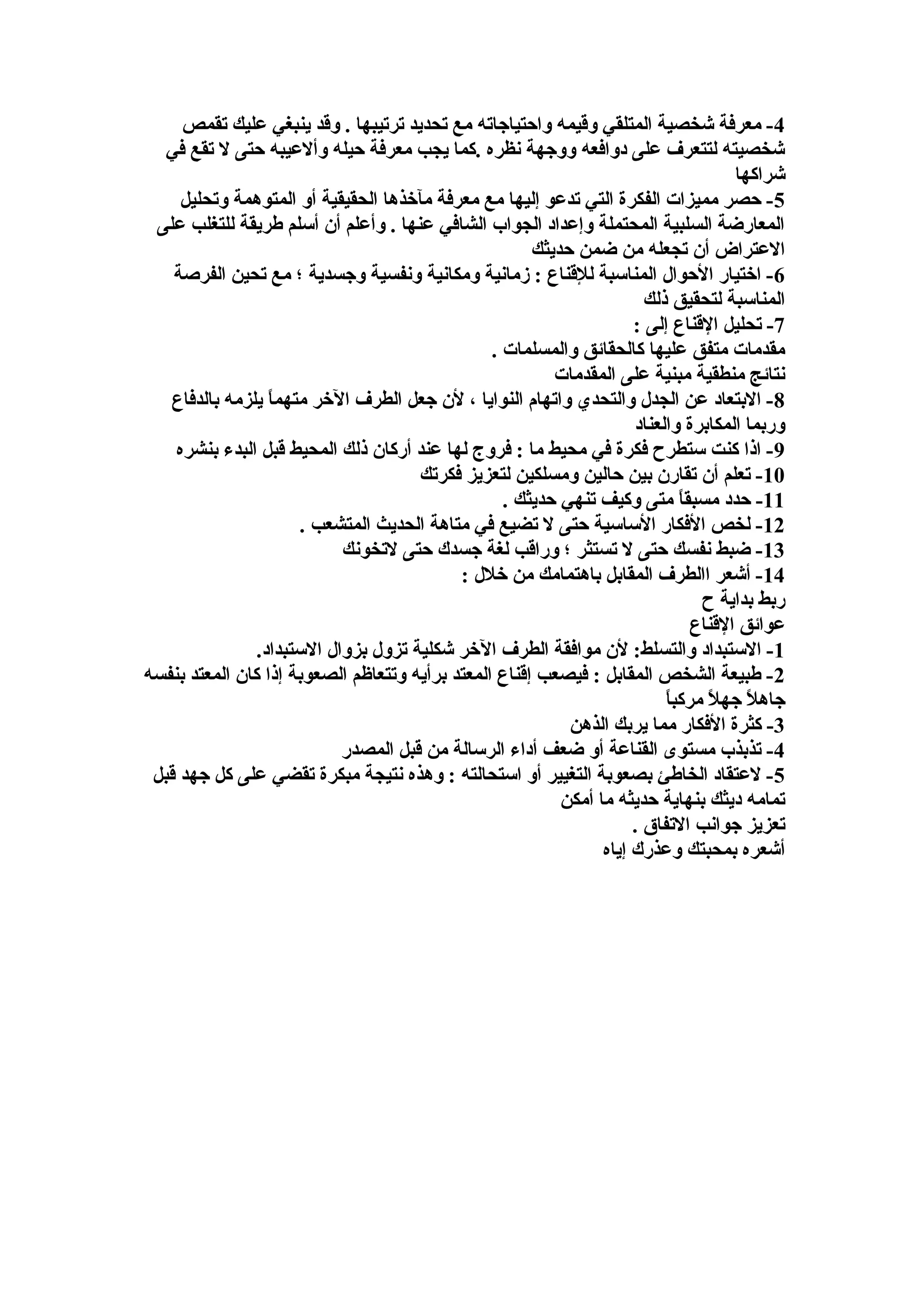 4‫تقمص‬ ‫عليك‬ ‫ينبغي‬ ‫وقد‬ . ‫ترتيبها‬ ‫تحديد‬ ‫مع‬ ‫واحتياجاته‬ ‫وقيمه‬ ‫المتلقي‬ ‫شخصية‬ ‫معرفة‬ -
‫في‬ ‫تقع‬ ‫ل‬ ‫حتى‬ ‫وألعيبه‬ ‫حيله‬ ‫معرفة‬ ‫يجب‬ ‫.كما‬ ‫نظره‬ ‫ووجهة‬ ‫دوافعه‬ ‫على‬ ‫لتتعرف‬ ‫شخصيته‬
‫شراكها‬
5‫وتحليل‬ ‫المتوهمة‬ ‫أو‬ ‫الحقيقية‬ ‫مآخذها‬ ‫معرفة‬ ‫مع‬ ‫إليها‬ ‫تدعو‬ ‫التي‬ ‫الفكرة‬ ‫مميزات‬ ‫حصر‬ -
‫على‬ ‫للتغلب‬ ‫طريقة‬ ‫أسلم‬ ‫أن‬ ‫وأعلم‬ . ‫عنها‬ ‫الشافي‬ ‫الجواب‬ ‫وإعداد‬ ‫المحتملة‬ ‫السلبية‬ ‫المعارضة‬
‫حديثك‬ ‫ضمن‬ ‫من‬ ‫تجعله‬ ‫أن‬ ‫العتراض‬
6‫الفرصة‬ ‫تحين‬ ‫مع‬ ‫؛‬ ‫وجسدية‬ ‫ونفسية‬ ‫ومكانية‬ ‫زمانية‬ : ‫للقناع‬ ‫المناسبة‬ ‫الحوال‬ ‫اختيار‬ -
‫ذلك‬ ‫لتحقيق‬ ‫المناسبة‬
7: ‫إلى‬ ‫القناع‬ ‫تحليل‬ -
. ‫والمسلمات‬ ‫كالحقائق‬ ‫عليها‬ ‫متفق‬ ‫مقدمات‬
‫المقدمات‬ ‫على‬ ‫مبنية‬ ‫منطقية‬ ‫نتائج‬
8‫بالدفاع‬ ‫يلزمه‬ ‫ا‬ً ‫متهم‬ ‫الخر‬ ‫الطرف‬ ‫جعل‬ ‫لن‬ ، ‫النوايا‬ ‫واتهام‬ ‫والتحدي‬ ‫الجدل‬ ‫عن‬ ‫البتعاد‬ -
‫والعناد‬ ‫المكابرة‬ ‫وربما‬
9‫بنشره‬ ‫البدء‬ ‫قبل‬ ‫المحيط‬ ‫ذلك‬ ‫أركان‬ ‫عند‬ ‫لها‬ ‫فروج‬ : ‫ما‬ ‫محيط‬ ‫في‬ ‫فكرة‬ ‫ستطرح‬ ‫كنت‬ ‫اذا‬ -
10‫فكرتك‬ ‫لتعزيز‬ ‫ومسلكين‬ ‫حالين‬ ‫بين‬ ‫تقارن‬ ‫أن‬ ‫تعلم‬ -
11. ‫حديثك‬ ‫تنهي‬ ‫وكيف‬ ‫متى‬ ‫ا‬ً ‫مسبق‬ ‫حدد‬ -
12. ‫المتشعب‬ ‫الحديث‬ ‫متاهة‬ ‫في‬ ‫تضيع‬ ‫ل‬ ‫حتى‬ ‫الساسية‬ ‫الفكار‬ ‫لخص‬ -
13‫لتخونك‬ ‫حتى‬ ‫جسدك‬ ‫لغة‬ ‫وراقب‬ ‫؛‬ ‫تستثر‬ ‫ل‬ ‫حتى‬ ‫نفسك‬ ‫ضبط‬ -
14: ‫خلل‬ ‫من‬ ‫باهتمامك‬ ‫المقابل‬ ‫االطرف‬ ‫أشعر‬ -
‫ح‬ ‫بداية‬ ‫ربط‬
‫القناع‬ ‫عوائق‬
1.‫الستبداد‬ ‫بزوال‬ ‫تزول‬ ‫شكلية‬ ‫الخر‬ ‫الطرف‬ ‫موافقة‬ ‫لن‬ :‫والتسلط‬ ‫الستبداد‬ -
2‫بنفسه‬ ‫المعتد‬ ‫كان‬ ‫إذا‬ ‫الصعوبة‬ ‫وتتعاظم‬ ‫برأيه‬ ‫المعتد‬ ‫إقناع‬ ‫فيصعب‬ : ‫المقابل‬ ‫الشخص‬ ‫طبيعة‬ -
‫ا‬ً ‫مركب‬ ‫ل‬ً  ‫جه‬ ‫ل‬ً  ‫جاه‬
3‫الذهن‬ ‫يربك‬ ‫مما‬ ‫الفكار‬ ‫كثرة‬ -
4‫المصدر‬ ‫قبل‬ ‫من‬ ‫الرسالة‬ ‫أداء‬ ‫ضعف‬ ‫أو‬ ‫القناعة‬ ‫مستوى‬ ‫تذبذب‬ -
5‫قبل‬ ‫جهد‬ ‫كل‬ ‫على‬ ‫تقضي‬ ‫مبكرة‬ ‫نتيجة‬ ‫وهذه‬ : ‫استحالته‬ ‫أو‬ ‫التغيير‬ ‫بصعوبة‬ ‫الخاطئ‬ ‫لعتقاد‬ -
‫أمكن‬ ‫ما‬ ‫حديثه‬ ‫بنهاية‬ ‫ديثك‬ ‫تمامه‬
. ‫التفاق‬ ‫جوانب‬ ‫تعزيز‬
‫إياه‬ ‫وعذرك‬ ‫بمحبتك‬ ‫أشعره‬
 