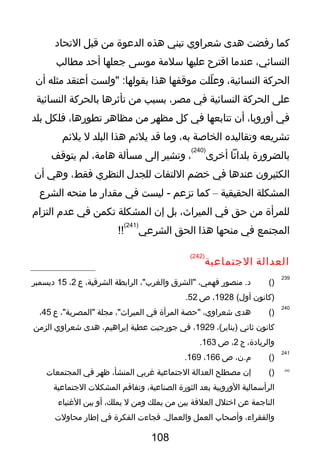 ‫كما‬‫رفضت‬‫هدى‬‫شعراوي‬‫تبني‬‫هذه‬‫الدعوة‬‫من‬‫قبل‬‫التحاد‬
،‫النسائي‬‫عندما‬‫اقترح‬‫عليها‬‫سلمة‬‫موسى‬‫جعلها‬‫أحد‬‫مطالب‬
‫الحركة‬،‫النسائية‬‫للت‬ّ‫ذ‬ ‫وع‬‫موقفها‬‫هذا‬‫"ولست‬ :‫بقولها‬‫أعتقد‬‫مثله‬‫أن‬
‫على‬‫الحركة‬‫النسائية‬‫في‬،‫مصر‬‫بسبب‬‫من‬‫تأثرها‬‫بالحركة‬‫النسائية‬
‫في‬،‫أوروبا‬‫أن‬‫تتابعها‬‫في‬‫كل‬‫مظهر‬‫من‬‫مظاهر‬،‫تطورها‬‫فلكل‬‫بلد‬
‫تشريعه‬‫وتقاليده‬‫الخالصة‬،‫به‬‫وما‬‫قد‬‫يلئم‬‫هذا‬‫البلد‬‫ل‬‫يلئم‬
‫بالضرورة‬‫بلدانا‬‫أخرى‬
)240(
،‫وتشير‬‫إلى‬‫مسألة‬،‫هامة‬‫لم‬‫يتوقف‬
‫الكثيرون‬‫عندها‬‫في‬‫خضم‬‫اللتفا ت‬‫للجد ل‬‫النظري‬،‫فقط‬‫وهي‬‫أن‬
‫المشكلة‬‫الحقيقية‬–‫كما‬‫تزعم‬‫ليست‬ -‫في‬‫مقدار‬‫ما‬‫منحه‬‫الشرع‬
‫للمرأة‬‫من‬‫حق‬‫في‬،‫الميراث‬‫بل‬‫إن‬‫المشكلة‬‫تكمن‬‫في‬‫عدم‬‫التزام‬
‫المجتمع‬‫في‬‫منحها‬‫هذا‬‫الحق‬‫الشرعي‬
)241(
!!
‫العدالة‬‫الجتماعية‬
)242(
239
)(‫منصور‬ .‫د‬،‫فهمي‬‫"الشر،ق‬،"‫والغرب‬‫الرابطة‬،‫الشرقية‬‫ع‬2،15‫ديسمبر‬
‫)كانون‬(‫أو ل‬1928،‫ص‬52.
240
)(‫هدى‬،‫شعراوي‬‫"حصة‬‫المرأة‬‫في‬،"‫الميراث‬‫مجلة‬،"‫"المصرية‬‫ع‬45،
‫كانون‬‫ثاني‬،(‫)يناير‬1929،‫في‬‫جورجيت‬‫عطية‬،‫إبراهيم‬‫هدى‬‫شعراوي‬‫الزمن‬
،‫والريادة‬‫ج‬2،‫ص‬163.
241
)(،‫م.ن‬‫ص‬166،169.
242
)(‫إن‬‫مصطلح‬‫العدالة‬‫الجتماعية‬‫غربي‬،‫المنشأ‬‫ظهر‬‫في‬‫المجتمعا ت‬
‫الرأسمالية‬‫الوروبية‬‫بعد‬‫الثورة‬،‫الصناعية‬‫وتفاقم‬‫المشكل ت‬‫الجتماعية‬
‫الناجمة‬‫عن‬‫اختل ل‬‫العلقة‬‫بين‬‫من‬‫يملك‬‫ومن‬‫ل‬،‫يملك‬‫أو‬‫بين‬‫الغنياء‬
،‫والفقراء‬‫وألصحاب‬‫العمل‬‫فجاء ت‬ .‫والعما ل‬‫الفكرة‬‫في‬‫إطار‬‫محاول ت‬
108
 