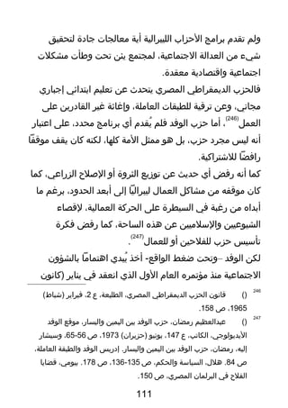 ‫ولم‬‫تقدم‬‫برامج‬‫الحزاب‬‫الليبرالية‬‫أية‬‫معالجا ت‬‫جادة‬‫لتحقيق‬
‫شيء‬‫من‬‫العدالة‬،‫الجتماعية‬‫لمجتمع‬‫يئن‬‫تحت‬‫وطأ ت‬‫مشكل ت‬
‫اجتماعية‬‫واقتصادية‬.‫معقدة‬
‫فالحزب‬‫الديمقراطي‬‫المصري‬‫يتحدث‬‫عن‬‫تعليم‬‫ابتدائي‬‫إجباري‬
،‫مجاني‬‫وعن‬‫ترقية‬‫للطبقا ت‬،‫العاملة‬‫وإغاثة‬‫غير‬‫القادرين‬‫على‬
‫العمل‬
)246(
،‫أما‬‫حزب‬‫الوفد‬‫فلم‬‫يقدم‬ُ‫أي‬‫برنامج‬،‫محدد‬‫على‬‫اعتبار‬
‫أنه‬‫ليس‬‫مجرد‬،‫حزب‬‫بل‬‫هو‬‫ممثل‬‫المة‬،‫كلها‬‫لكنه‬‫كان‬‫يقف‬‫موقفا‬
‫رافضا‬.‫للشتراكية‬
‫كما‬‫أنه‬‫رفض‬‫أي‬‫حديث‬‫عن‬‫توزيع‬‫الثروة‬‫أو‬‫اللصلح‬،‫الزراعي‬‫كما‬
‫كان‬‫موقفه‬‫من‬‫مشاكل‬‫العما ل‬‫ليبراليا‬‫إلى‬‫أبعد‬،‫الحدود‬‫برغم‬‫ما‬
‫أبداه‬‫من‬‫رغبة‬‫في‬‫السيطرة‬‫على‬‫الحركة‬،‫العمالية‬‫لقصاء‬
‫الشيوعيين‬‫والسلميين‬‫عن‬‫هذه‬،‫الساحة‬‫كما‬‫رفض‬‫فكرة‬
‫تأسيس‬‫حزب‬‫للفلحين‬‫أو‬‫للعما ل‬
)247(
.
‫لكن‬‫الوفد‬–‫وتحت‬‫ضغط‬‫أخذ‬ -‫الواقع‬‫يبدي‬ُ‫اهتماما‬‫بالشؤون‬
‫الجتماعية‬‫منذ‬‫مؤتمره‬‫العام‬‫الو ل‬‫الذي‬‫انعقد‬‫في‬‫يناير‬‫)كانون‬
246
)(‫قانون‬‫الحزب‬‫الديمقراطي‬،‫المصري‬،‫الطليعة‬‫ع‬2،‫فبراير‬(‫)شباط‬
1965،‫ص‬158.
247
)(‫عبدالعظيم‬،‫رمضان‬‫حزب‬‫الوفد‬‫بين‬‫اليمين‬،‫واليسار‬‫موقع‬‫الوفد‬
،‫اليديولوجي‬،‫الكاتب‬‫ع‬147،‫يونيو‬(‫)حزيران‬1973،‫ص‬56-65،‫وسيشار‬
،‫إليه‬،‫رمضان‬‫حزب‬‫الوفد‬‫بين‬‫اليمين‬‫إدريس‬ .‫واليسار‬‫الوفد‬‫والطبقة‬،‫العاملة‬
‫ص‬84،‫هل ل‬ .‫السياسة‬،‫والحكم‬‫ص‬135-136،‫ص‬178،‫بيومي‬ .‫قضايا‬
‫الفلح‬‫في‬‫البرلمان‬،‫المصري‬‫ص‬150.
111
 