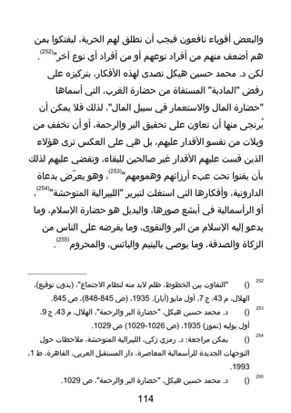 ‫والبعض‬‫أقوياء‬‫نافعون‬‫فيجب‬‫أن‬‫نطلق‬‫لهم‬،‫الحرية‬‫ليفتكوا‬‫بمن‬
‫هم‬‫أضعف‬‫منهم‬‫من‬‫أفراد‬‫نوعهم‬‫أو‬‫من‬‫أفراد‬‫أي‬‫نوع‬"‫آخر‬
)252(
.
‫لكن‬‫محمد‬ .‫د‬‫حسين‬‫هيكل‬‫تصدى‬‫لهذه‬،‫الفكار‬‫بتركيزه‬‫على‬
‫رفض‬‫المستقاة‬ "‫"المادية‬‫من‬‫حضارة‬،‫الغرب‬‫التي‬‫أسماها‬
‫"حضارة‬‫الما ل‬‫والستعمار‬‫في‬‫سبيل‬،"‫الما ل‬‫لذلك‬‫فل‬‫يمكن‬‫أن‬
‫يرتجى‬ُ‫منها‬‫أن‬‫تعاون‬‫على‬‫تحقيق‬‫البر‬،‫والرحمة‬‫أو‬‫أن‬‫تخفف‬‫من‬
‫ويل ت‬‫من‬‫تقسو‬‫القدار‬،‫عليهم‬‫بل‬‫هي‬‫على‬‫العكس‬‫ترى‬‫هؤلء‬
‫الذين‬‫قست‬‫عليهم‬‫القدار‬‫غير‬‫لصالحين‬،‫للبقاء‬‫وتقضي‬‫عليهم‬‫لذلك‬
‫بأن‬‫يفنوا‬‫تحت‬‫عبء‬‫أرزائهم‬"‫وهمومهم‬
)253(
،‫وهو‬‫رض‬ّ‫ذ‬ ‫يع‬‫بدعاة‬
،‫الدارونية‬‫وأفكارها‬‫التي‬‫استغلت‬‫لتبرير‬‫"الليبرالية‬"‫المتوحشة‬
)254(
،
‫أو‬‫الرأسمالية‬‫في‬‫أبشع‬،‫لصورها‬‫والبديل‬‫هو‬‫حضارة‬،‫السلم‬‫وما‬
‫يدعو‬‫إليه‬‫السلم‬‫من‬‫البر‬،‫والتقوى‬‫وما‬‫يفرضه‬‫على‬‫الناس‬‫من‬
‫الزكاة‬،‫والصدقة‬‫وما‬‫يولصي‬‫باليتيم‬،‫والبائس‬‫والمحروم‬
)255(
.
252
)(‫"التفاو ت‬‫بين‬،‫الخظوظ‬‫ظلم‬‫لبد‬‫منه‬‫لنظام‬،"‫الجتماع‬‫)بدون‬،(‫توقيع‬
،‫الهل ل‬‫م‬43،‫ج‬7،‫أو ل‬‫مايو‬.(‫)أيار‬1935،‫)ص‬845-848،(‫ص‬845.
253
)(‫محمد‬ .‫د‬‫حسين‬،‫هيكل‬‫"حضارة‬‫البر‬،"‫والرحمة‬،‫الهل ل‬‫م‬43،‫ج‬9،
‫أو ل‬‫يوليه‬(‫)تموز‬1935،‫)ص‬1026-1029‫ص‬ (1029.
254
)(‫يمكن‬‫مراجعة؛‬‫رمزي‬ .‫د‬،‫زكي‬‫الليبرالية‬،‫المتوحشة‬‫ملحظا ت‬‫حو ل‬
‫التوجها ت‬‫الجديدة‬‫للرأسمالية‬،‫المعالصرة‬‫دار‬‫المستقبل‬،‫العربي‬،‫القاهرة‬‫ط‬1،
1993.
255
)(‫محمد‬ .‫د‬‫حسين‬،‫هيكل‬‫"حضارة‬‫البر‬،"‫والرحمة‬‫ص‬1029.
114
 