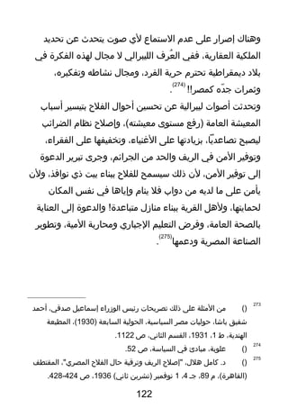 ‫وهناك‬‫إلصرار‬‫على‬‫عدم‬‫الستماع‬‫لي‬‫لصو ت‬‫يتحدث‬‫عن‬‫تحديد‬
‫الملكية‬،‫العقارية‬‫ففي‬‫عرف‬ُ ‫ال‬‫الليبرالي‬‫ل‬‫مجا ل‬‫لهذه‬‫الفكرة‬‫في‬
‫بلد‬‫ديمقراطية‬‫تحترم‬‫حرية‬،‫الفرد‬‫ومجا ل‬‫نشاطه‬،‫وتفكيره‬
‫وثمرا ت‬‫ده‬ّ‫ذ‬ ‫ج‬!!‫كمصر‬
)274(
.
‫وتحدثت‬‫ألصوا ت‬‫ليبرالية‬‫عن‬‫تحسين‬‫أحوا ل‬‫الفلح‬‫بتيسير‬‫أسباب‬
‫المعيشة‬‫العامة‬‫)رفع‬‫مستوى‬،(‫معيشته‬‫وإلصلح‬‫نظام‬‫الضرائب‬
‫ليصبح‬،‫تصاعديا‬‫بزيادتها‬‫على‬،‫الغنياء‬‫وتخفيفها‬‫على‬،‫الفقراء‬
‫وتوفير‬‫المن‬‫في‬‫الريف‬‫والحد‬‫من‬،‫الجرائم‬‫وجرى‬‫تبرير‬‫الدعوة‬
‫إلى‬‫توفير‬،‫المن‬‫لن‬‫ذلك‬‫سيسمح‬‫للفلح‬‫ببناء‬‫بيت‬‫ذي‬،‫نوافذ‬‫ولن‬
‫يأمن‬‫على‬‫ما‬‫لديه‬‫من‬‫دواب‬‫فل‬‫ينام‬‫وإياها‬‫في‬‫نفس‬‫المكان‬
،‫لحمايتها‬‫ولهل‬‫القرية‬‫ببناء‬‫مناز ل‬‫والدعوة‬ !‫متباعدة‬‫إلى‬‫العناية‬
‫بالصحة‬،‫العامة‬‫وفرض‬‫التعليم‬‫الجباري‬‫ومحاربة‬،‫المية‬‫وتطوير‬
‫الصناعة‬‫المصرية‬‫ودعمها‬
)275(
.
273
)(‫من‬‫المثلة‬‫على‬‫ذلك‬‫تصريحا ت‬‫رئيس‬‫الوزراء‬‫إسماعيل‬،‫لصدقي‬‫أحمد‬
‫شفيق‬،‫باشا‬‫حوليا ت‬‫مصر‬،‫السياسية‬‫الحولية‬‫السابعة‬)1930،(‫المطبعة‬
،‫الهندية‬‫ط‬1،1931،‫القسم‬،‫الثاني‬‫ص‬1122.
274
)(،‫علوبة‬‫مبادئ‬‫في‬،‫السياسة‬‫ص‬52.
275
)(‫كامل‬ .‫د‬،‫هل ل‬‫"إلصلح‬‫الريف‬‫وترقية‬‫حا ل‬‫الفلح‬،"‫المصري‬‫المقتطف‬
،(‫)القاهرة‬‫م‬89،‫جـ‬4،1‫نوفمبر‬‫)تشرين‬(‫ثاني‬1936،‫ص‬424-428.
122
 