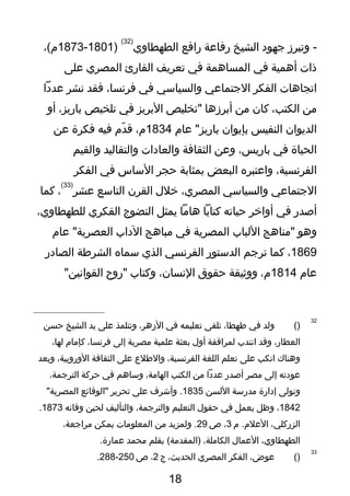 ‫وتبرز‬ -‫تجهو د‬‫الشيخ‬‫رفاعة‬‫رافع‬‫الطهطاوي‬
)32(
)1801-1873،(‫م‬
‫ذات‬‫أهمية‬‫في‬‫المساهمة‬‫في‬‫تعريف‬‫القارئ‬‫المصري‬‫على‬
‫اتجاهات‬‫الفكر‬‫التجتماعي‬‫والسياسي‬‫في‬،‫فرنسا‬‫فقد‬‫نشر‬‫عد دا‬
‫من‬،‫الكتب‬‫كان‬‫من‬‫أبرزها‬‫"تخليص‬‫البريز‬‫في‬‫تلخيص‬،‫باريز‬‫أو‬
‫الديوان‬‫النفيس‬‫بإيوان‬‫عام‬ "‫باريز‬1834،‫م‬‫دم‬ّ  ‫ق‬‫فيه‬‫فكرة‬‫عن‬
‫الحياة‬‫في‬،‫باريس‬‫وعن‬‫الثقافة‬‫والعا دات‬‫والتقاليد‬‫والقيم‬
،‫الفرنسية‬‫واعتبره‬‫البعض‬‫بمثابة‬‫حجر‬‫الساس‬‫في‬‫الفكر‬
‫التجتماعي‬‫والسياسي‬،‫المصري‬‫خلل‬‫القرن‬‫التاسع‬‫عشر‬
)33(
،‫كما‬
‫أصدر‬‫في‬‫أواخر‬‫حياته‬‫كتابا‬‫هاما‬‫يمثل‬‫النضوج‬‫الفكري‬،‫للطهطاوي‬
‫وهو‬‫"مناهج‬‫اللباب‬‫المصرية‬‫في‬‫مباهج‬‫ال داب‬‫عام‬ "‫العصرية‬
1869،‫كما‬‫ترتجم‬‫الدستور‬‫الفرنسي‬‫الذي‬‫سماه‬‫الشروطة‬‫الصا در‬
‫عام‬1814،‫م‬‫ووثيقة‬‫حقوق‬،‫النسان‬‫وكتاب‬‫"روح‬"‫القوانين‬
32
)(‫ولد‬‫في‬،‫وطهطا‬‫تلقى‬‫تعليمه‬‫في‬،‫الزهر‬‫وتتلمذ‬‫على‬‫يد‬‫الشيخ‬‫حسن‬
،‫العطار‬‫وقد‬‫انتدب‬‫لمرافقة‬‫أول‬‫بعثة‬‫علمية‬‫مصرية‬‫إلى‬،‫فرنسا‬‫كإمام‬،‫لها‬
‫وهناك‬‫انكب‬‫على‬‫تعلم‬‫اللغة‬،‫الفرنسية‬‫والوطلع‬‫على‬‫الثقافة‬،‫الوروبية‬‫وبعد‬
‫عو دته‬‫إلى‬‫مصر‬‫أصدر‬‫عد دا‬‫من‬‫الكتب‬،‫الهامة‬‫وساهم‬‫في‬‫حركة‬،‫الترتجمة‬
‫وتولى‬‫إ دارة‬‫مدرسة‬‫اللسن‬1835‫وأشرف‬ .‫على‬‫تحرير‬‫"الوقائع‬"‫المصرية‬
1842،‫وظل‬‫يعمل‬‫في‬‫حقول‬‫التعليم‬،‫والترتجمة‬‫والتأليف‬‫لحين‬‫وفاته‬1873.
،‫الزركلي‬‫م‬ .‫العلم‬3،‫ص‬29‫ولمزيد‬ .‫من‬‫المعلومات‬‫يمكن‬،‫مراتجعة‬
،‫الطهطاوي‬‫العمال‬،‫الكاملة‬‫بقلم‬ (‫)المقدمة‬‫محمد‬.‫عمارة‬
33
)(،‫عوض‬‫الفكر‬‫المصري‬،‫الحديث‬‫ج‬2،‫ص‬250-288.
18
 