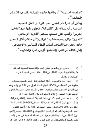 ‫"الجامعة‬"‫المصرية‬
)54(
،‫وتلقفوا‬‫أفكاره‬‫الليبرالية‬‫بكثير‬‫من‬‫العجاب‬
‫والمتابعة‬
)55(
.
‫ويكفي‬‫أن‬‫نعرف‬‫أن‬‫لطفي‬‫السيد‬‫هو‬‫الذي‬‫اشتق‬‫التسمية‬
‫المناسبة‬‫برأيه‬‫للدللة‬‫على‬،"‫"الليبرالية‬‫فأوطلق‬‫عليها‬‫اسم‬‫"مذهب‬
‫وفضلها‬ "‫الحريين‬‫على‬‫تسميتها‬‫بمذهب‬‫أو‬ "‫"الحرية‬‫مذهب‬
،"‫"الحرار‬‫وكان‬‫يسميه‬‫مذهب‬‫أي‬ "‫"اللبراليزم‬‫مذهب‬‫أهل‬.‫السماح‬
‫ونا دى‬‫بجعل‬‫هذا‬‫المذهب‬‫أساسا‬‫للنظام‬‫السياسي‬،‫والتجتماعي‬
‫ولكل‬‫علقة‬‫بين‬‫الفر د‬،‫والمجتمع‬‫أو‬‫بين‬‫الفر د‬‫والحكومة‬
)56(
.
54
)(‫حسين‬ .‫ د‬‫فوزي‬،‫النجار‬‫لطفي‬‫السيد‬‫والشخصية‬‫المصرية‬،‫الحديثة‬
‫مكتبة‬‫القاهرة‬،‫الحديثة‬1963،‫ص‬198‫عفاف‬ .‫لطفي‬،‫السيد‬‫التجربة‬
،‫الليبرالية‬‫ص‬336.
55
)(‫وحول‬‫أبرز‬‫ما‬‫قدمه‬‫من‬‫أفكار‬،‫ليبرالية‬،‫انظر‬‫لطفي‬،‫السيد‬‫صفحات‬
،‫مطوية‬‫ص‬43-44،‫ص‬53-56،‫النجار‬ .‫أستاذ‬،‫الجيل‬‫ص‬204‫وحول‬ .‫موقفه‬
‫من‬‫المبا دئ‬‫الدستورية‬،‫والديمقراوطية‬‫"خطاب‬‫الستاذ‬‫لطفي‬‫السيد‬‫بدار‬‫الحزب‬
،"‫الديمقراوطي‬،‫السفور‬‫ع‬238،3‫يونيو‬(‫)حزيران‬1921،‫ص‬4-6.
56
)(‫أحمد‬‫لطفي‬،‫السيد‬‫"تطور‬‫حياتنا‬،"‫العقلية‬‫المقتطف‬،‫)القاهرة‬‫م‬88،
‫تجـ‬5،1‫مايو‬(‫)أيار‬1936،‫م‬10‫صفر‬1355،‫هـ‬‫ص‬588-589،‫النجار‬ .‫أستاذ‬
،‫الجيل‬‫ص‬204-205،،‫النجار‬‫لطفي‬،‫السيد‬‫ص‬138-139،‫أحمد‬ .‫لطفي‬
،‫السيد‬‫الحرية‬‫ومذاهب‬‫الحكم‬،‫الجديدة‬،‫الجريدة‬‫ع‬2058،20‫ ديسمبر‬‫)كانون‬
(‫أول‬1913،‫ص‬1‫عبداللطيف‬ .،‫حمزة‬‫أ دب‬‫المقالة‬‫الصحفية‬‫في‬،‫مصر‬‫)أحمد‬
‫لطفي‬‫السيد‬‫في‬،(‫الجريدة‬‫ دار‬‫الفكر‬،‫العربي‬‫ط‬2،1961،‫ج‬6،‫ص‬24-31.
27
 