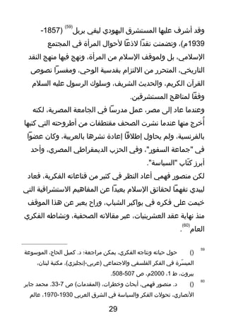 ‫وقد‬‫أشرف‬‫عليها‬‫المستشرق‬‫اليهو دي‬‫ليفي‬‫بريل‬
)59(
)1857-
1939،(‫م‬‫وتضمنت‬‫نقدا‬‫لذعا‬‫لحوال‬‫المرأة‬‫في‬‫المجتمع‬
،‫السلمي‬‫بل‬‫ولموقف‬‫السلم‬‫من‬،‫المرأة‬‫ونهج‬‫فيها‬‫منهج‬‫النقد‬
،‫التاريخي‬‫المتحرر‬‫من‬‫اللتزام‬‫بقدسية‬،‫الوحي‬‫ومفسرا‬‫نصوص‬
‫القرآن‬،‫الكريم‬‫والحديث‬،‫الشريف‬‫وسلوك‬‫الرسول‬‫عليه‬‫السلم‬
‫وفقا‬‫لمناهج‬.‫المستشرقين‬
‫وعندما‬‫عا د‬‫إلى‬،‫مصر‬‫عمل‬‫مدرسا‬‫في‬‫الجامعة‬،‫المصرية‬‫لكنه‬
‫أخرج‬ُ‫منها‬‫عندما‬‫نشرت‬‫الصحف‬‫مقتطفات‬‫من‬‫أوطروحته‬‫التي‬‫كتبها‬
،‫بالفرنسية‬‫ولم‬‫يحاول‬‫إوطلقا‬‫إعا دة‬‫نشرها‬،‫بالعربية‬‫وكان‬‫عضوا‬
‫في‬‫"تجماعة‬،"‫السفور‬‫وفي‬‫الحزب‬‫الديمقراوطي‬،‫المصري‬‫وأحد‬
‫أبرز‬‫تاب‬ّ  ‫ك‬."‫"السياسة‬
‫لكن‬‫منصور‬‫فهمي‬‫أعا د‬‫النظر‬‫في‬‫كثير‬‫من‬‫قناعاته‬،‫الفكرية‬‫فعا د‬
‫ليبدي‬‫تفهما‬‫لحقائق‬‫السلم‬‫بعيدا‬‫عن‬‫المفاهيم‬‫الستشراقية‬‫التي‬
‫خيمت‬‫على‬‫فكره‬‫في‬‫بواكير‬،‫الشباب‬‫وراح‬‫يعبر‬‫عن‬‫هذا‬‫الموقف‬
‫منذ‬‫نهاية‬‫عقد‬،‫العشرينيات‬‫عبر‬‫مقالته‬،‫الصحفية‬‫ونشاوطه‬‫الفكري‬
‫العام‬
)60(
.
59
)(‫حول‬‫حياته‬‫ونتاتجه‬،‫الفكري‬‫يمكن‬‫مراتجعة؛‬‫كميل‬ .‫ د‬،‫الحاج‬‫الموسوعة‬
‫سرة‬ّ  ‫المي‬‫في‬‫الفكر‬‫الفلسفي‬‫والتجتماعي‬،(‫)عربي-إنجليزي‬‫مكتبة‬،‫لبنان‬
،‫بيروت‬‫ط‬1،2000،‫م‬‫ص‬507-508.
60
)(‫منصور‬ .‫ د‬،‫فهمي‬‫أبحاث‬،‫وخطرات‬‫ص‬ (‫)المقدمات‬7-33‫محمد‬ .‫تجابر‬
،‫النصاري‬‫تحولت‬‫الفكر‬‫والسياسة‬‫في‬‫الشرق‬‫العربي‬1930-1970،‫عالم‬
29
 